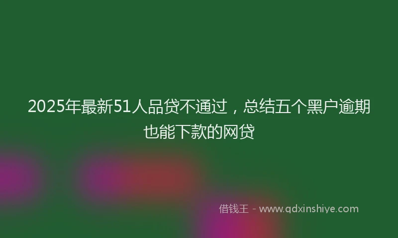 2025年最新51人品贷不通过，总结五个黑户逾期也能下款的网贷