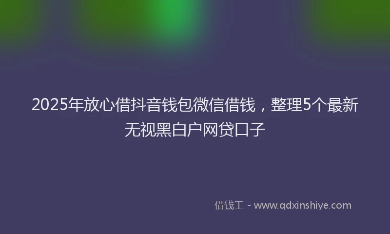 2025年放心借抖音钱包微信借钱，整理5个最新无视黑白户网贷口子
