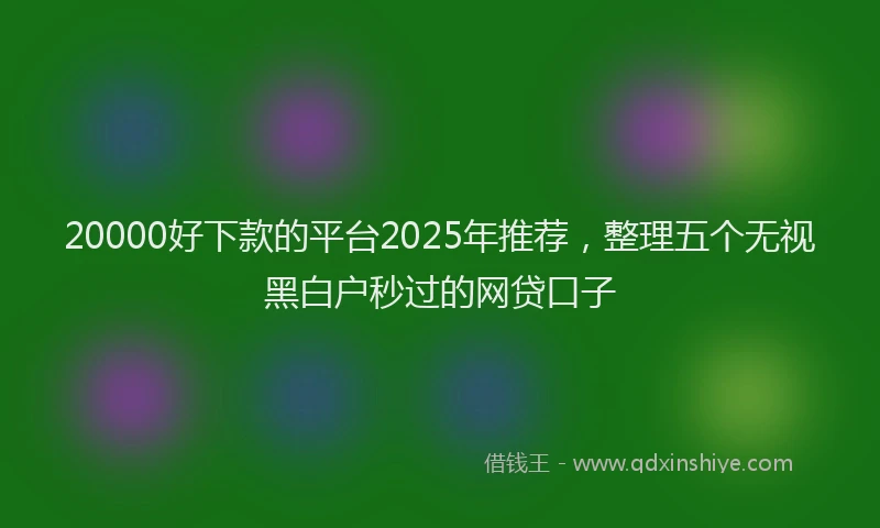 20000好下款的平台2025年推荐,整理五个无视黑白户秒过的网贷口子