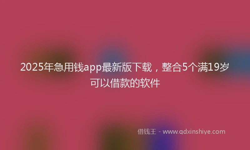2025年急用钱app最新版下载，整合5个满19岁可以借款的软件