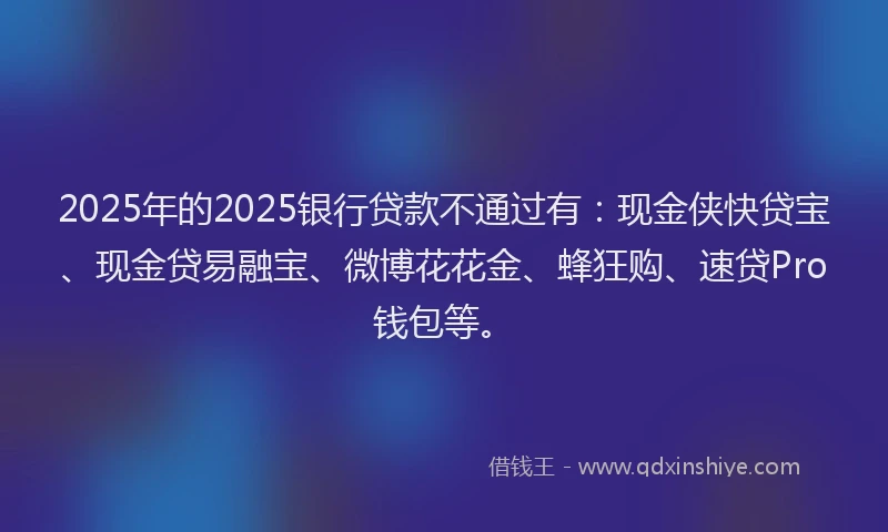 2025年的2025银行贷款不通过有：现金侠快贷宝、现金贷易融宝、微博花花金、蜂狂购、速贷Pro钱包等。