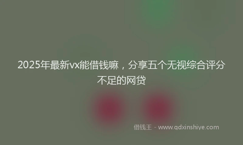 2025年最新vx能借钱嘛，分享五个无视综合评分不足的网贷