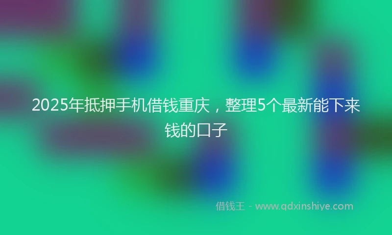 2025年抵押手机借钱重庆，整理5个最新能下来钱的口子