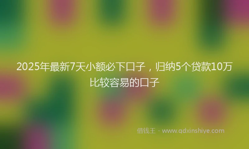 2025年最新7天小额必下口子，归纳5个贷款10万比较容易的口子