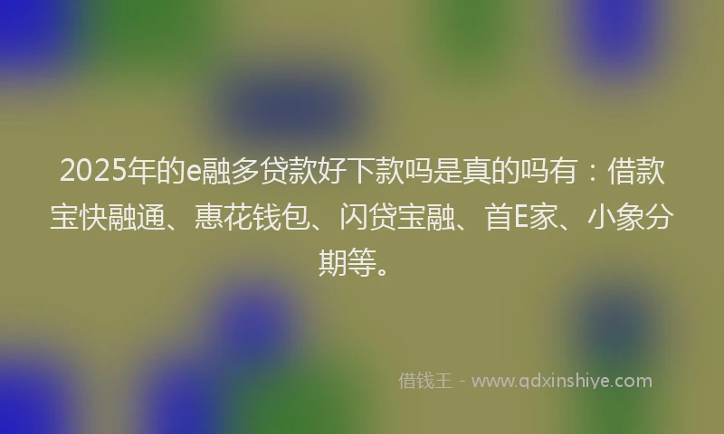2025年的e融多贷款好下款吗是真的吗有：借款宝快融通、惠花钱包、闪贷宝融、首E家、小象分期等。