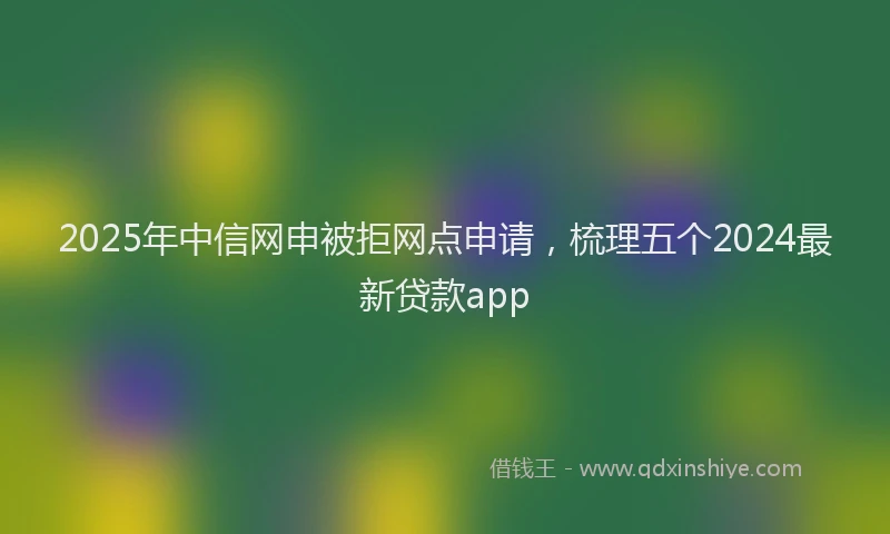 2025年中信网申被拒网点申请，梳理五个2024最新贷款app