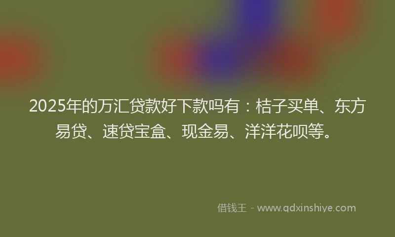 2025年的万汇贷款好下款吗有：桔子买单、东方易贷、速贷宝盒、现金易、洋洋花呗等。