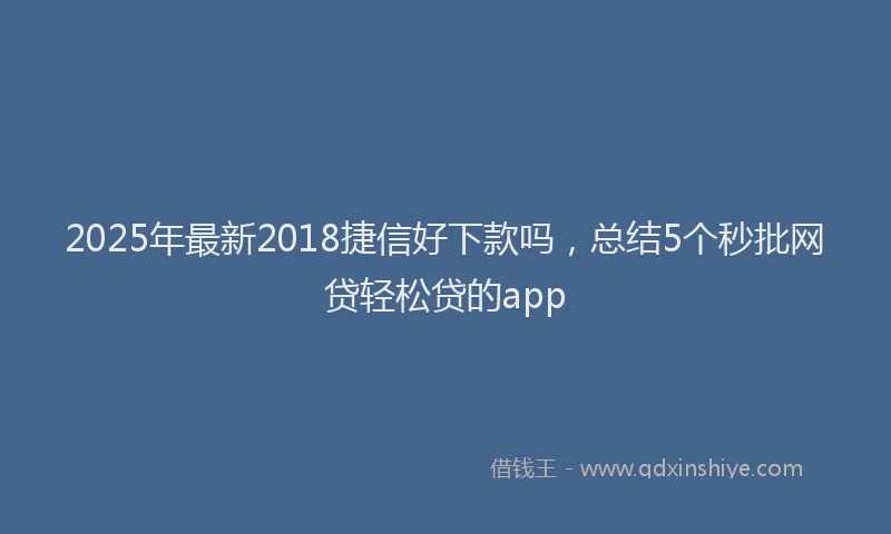 2025年最新2018捷信好下款吗，总结5个秒批网贷轻松贷的app