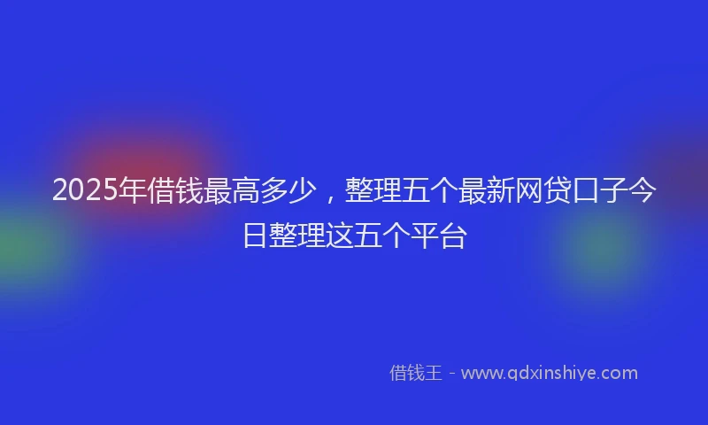2025年借钱最高多少，整理五个最新网贷口子今日整理这五个平台