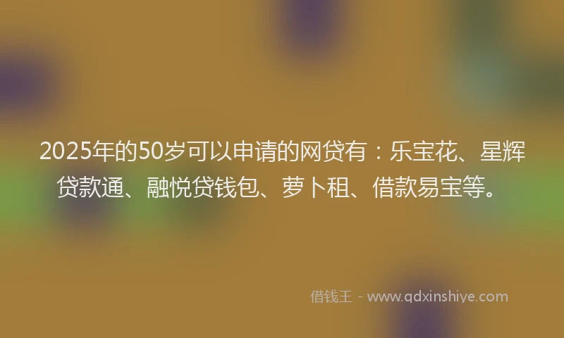 2025年的50岁可以申请的网贷有：乐宝花、星辉贷款通、融悦贷钱包、萝卜租、借款易宝等。