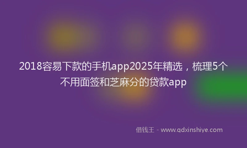 2018容易下款的手机app2025年精选，梳理5个不用面签和芝麻分的贷款app