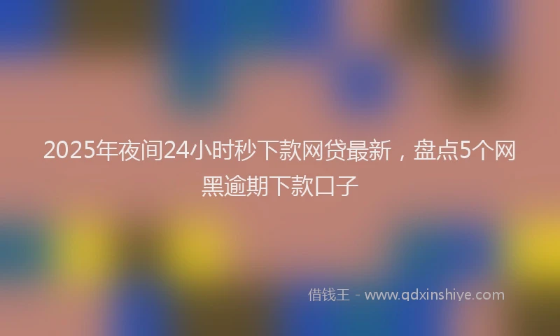 2025年夜间24小时秒下款网贷最新，盘点5个网黑逾期下款口子