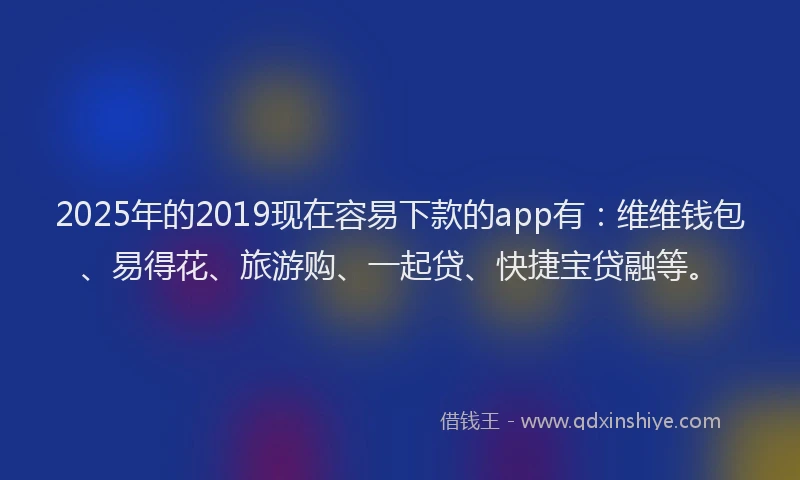 2025年的2019现在容易下款的app有：维维钱包、易得花、旅游购、一起贷、快捷宝贷融等。
