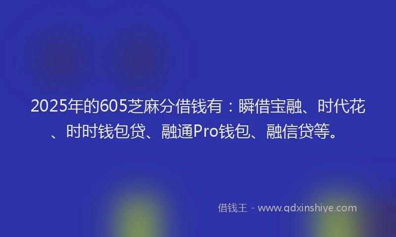 2025年的605芝麻分借钱有：瞬借宝融、时代花、时时钱包贷、融通Pro钱包、融信贷等。
