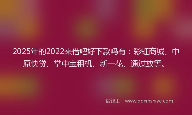 2025年的2022来借吧好下款吗有：彩虹商城、中原快贷、掌中宝租机、新一花、通过放等。