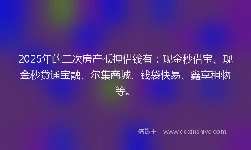2025年的二次房产抵押借钱有：现金秒借宝、现金秒贷通宝融、尔集商城、钱袋快易、鑫享租物等。