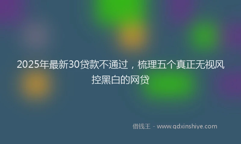 2025年最新30贷款不通过，梳理五个真正无视风控黑白的网贷