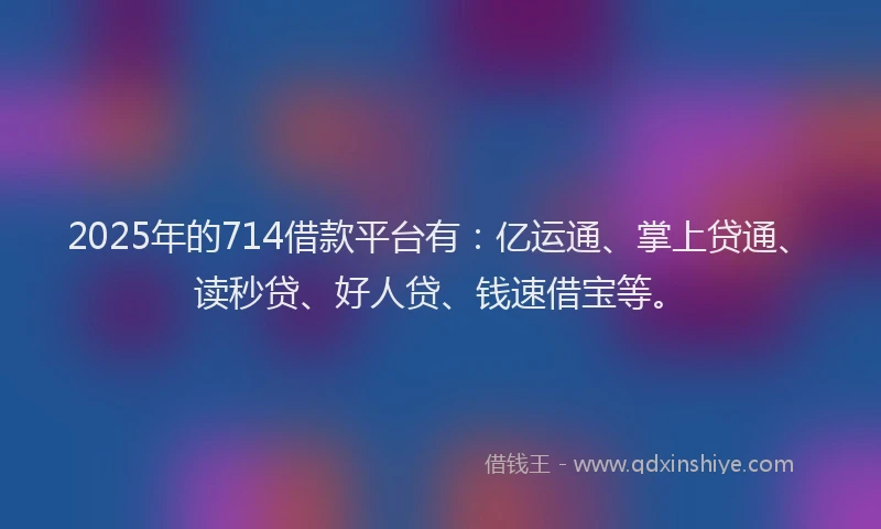 2025年的714借款平台有：亿运通、掌上贷通、读秒贷、好人贷、钱速借宝等。