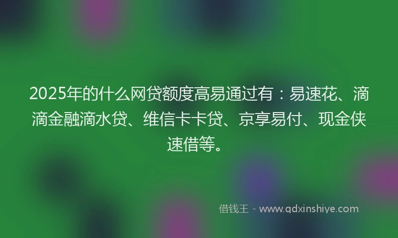 2025年的什么网贷额度高易通过有：易速花、滴滴金融滴水贷、维信卡卡贷、京享易付、现金侠速借等。