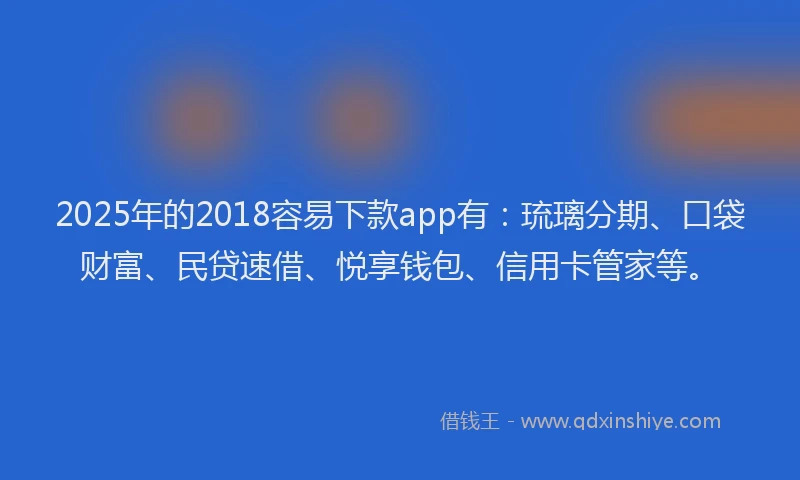 2025年的2018容易下款app有：琉璃分期、口袋财富、民贷速借、悦享钱包、信用卡管家等。