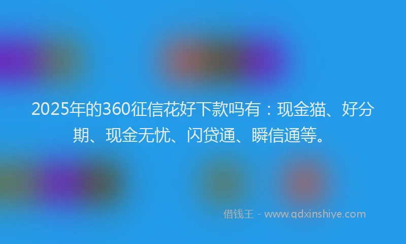 2025年的360征信花好下款吗有：现金猫、好分期、现金无忧、闪贷通、瞬信通等。