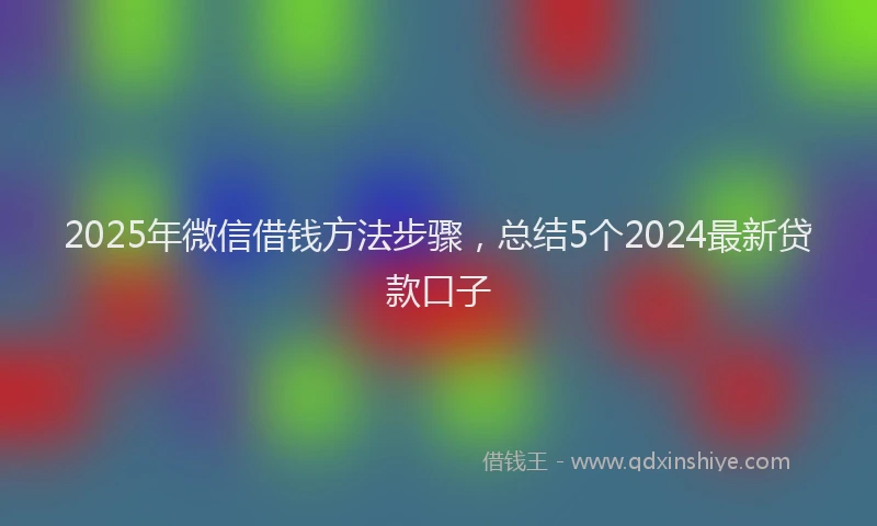 2025年微信借钱方法步骤，总结5个2024最新贷款口子