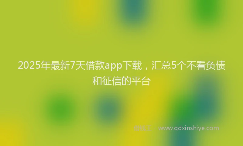 2025年最新7天借款app下载，汇总5个不看负债和征信的平台