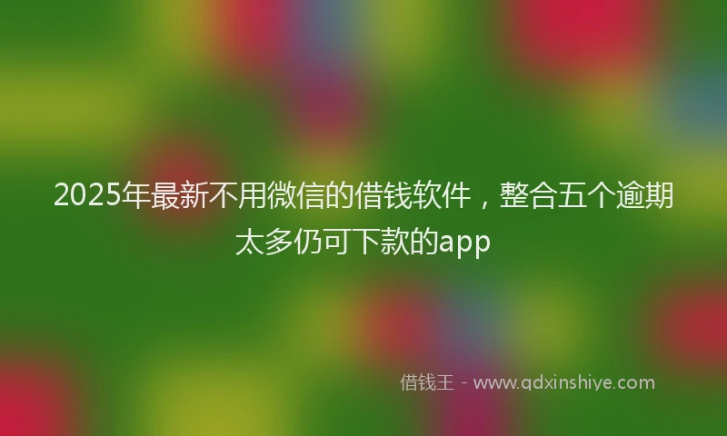 2025年最新不用微信的借钱软件，整合五个逾期太多仍可下款的app