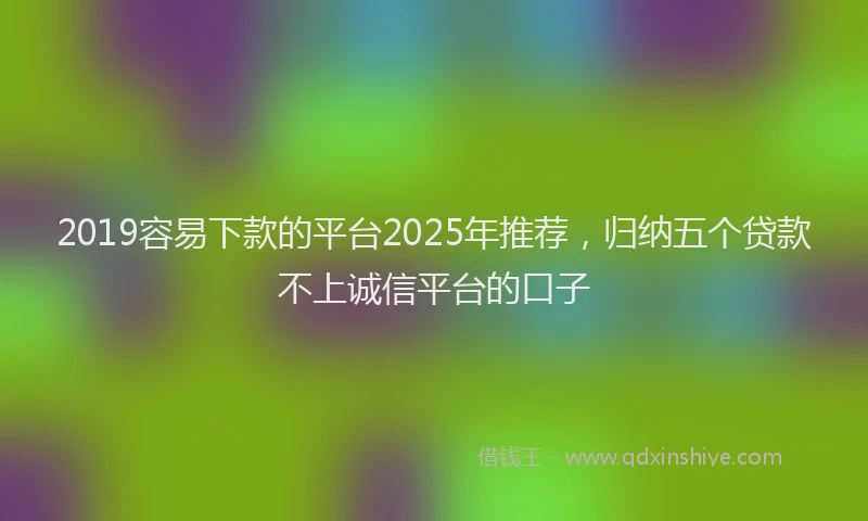 2019容易下款的平台2025年推荐，归纳五个贷款不上诚信平台的口子