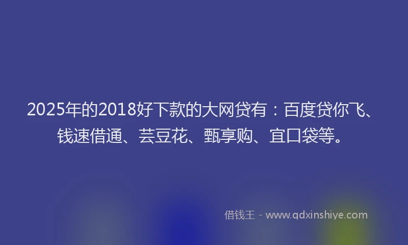 2025年的2018好下款的大网贷有：百度贷你飞、钱速借通、芸豆花、甄享购、宜口袋等。