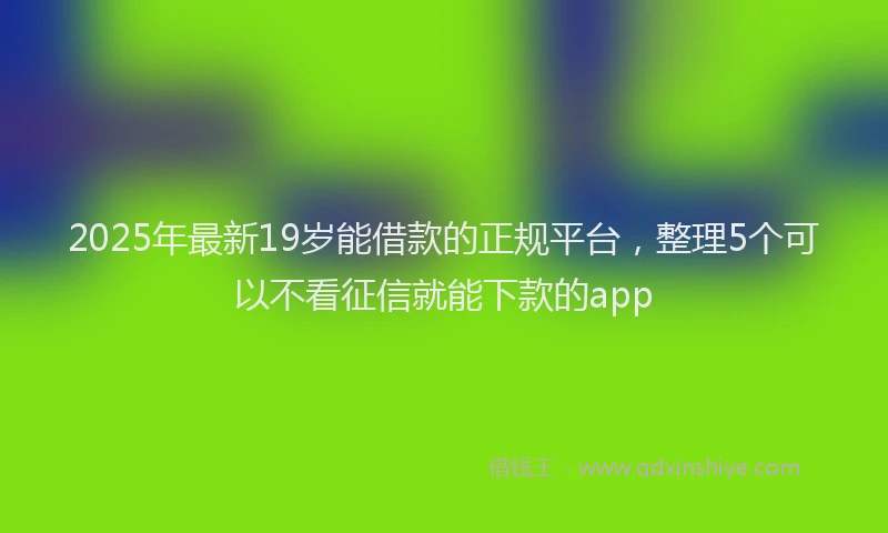2025年最新19岁能借款的正规平台，整理5个可以不看征信就能下款的app