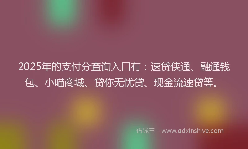 2025年的支付分查询入口有：速贷侠通、融通钱包、小喵商城、贷你无忧贷、现金流速贷等。