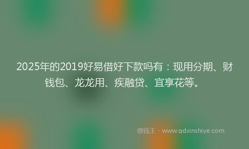 2025年的2019好易借好下款吗有：现用分期、财钱包、龙龙用、疾融贷、宜享花等。