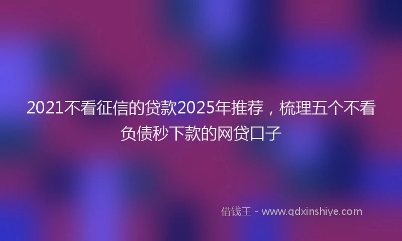 2021不看征信的贷款2025年推荐，梳理五个不看负债秒下款的网贷口子