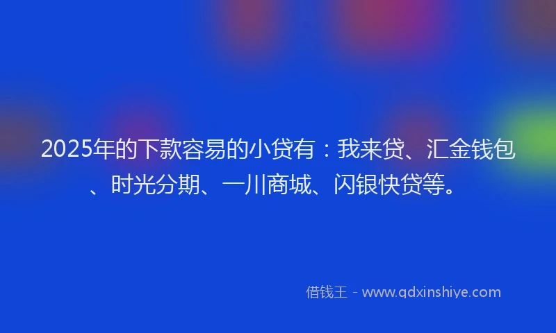 2025年的下款容易的小贷有：我来贷、汇金钱包、时光分期、一川商城、闪银快贷等。