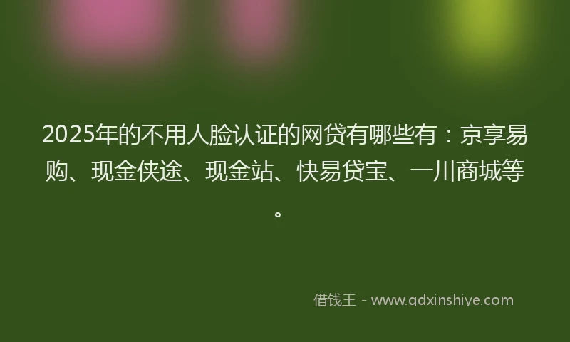 2025年的不用人脸认证的网贷有哪些有：京享易购、现金侠途、现金站、快易贷宝、一川商城等。