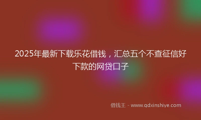 2025年最新下载乐花借钱，汇总五个不查征信好下款的网贷口子