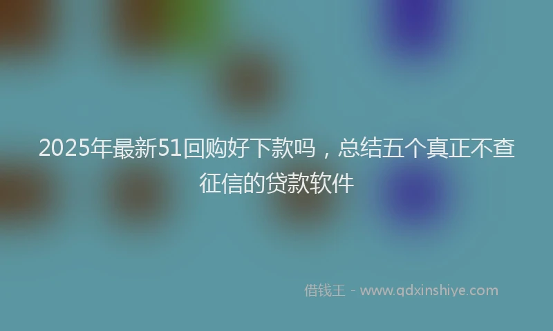 2025年最新51回购好下款吗，总结五个真正不查征信的贷款软件