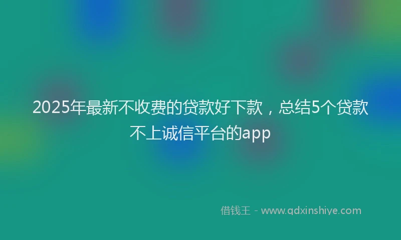 2025年最新不收费的贷款好下款，总结5个贷款不上诚信平台的app