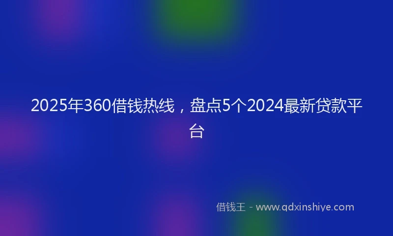 2025年360借钱热线，盘点5个2024最新贷款平台