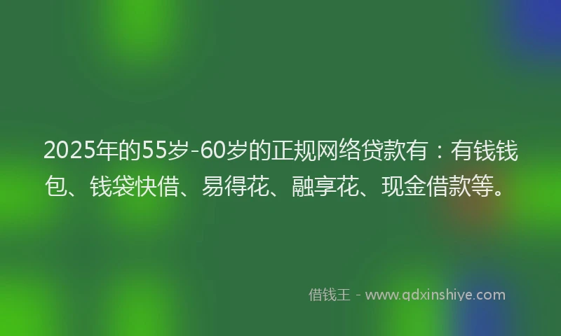 2025年的55岁-60岁的正规网络贷款有：有钱钱包、钱袋快借、易得花、融享花、现金借款等。