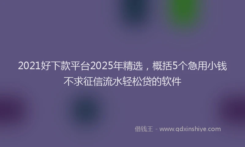 2021好下款平台2025年精选，概括5个急用小钱不求征信流水轻松贷的软件