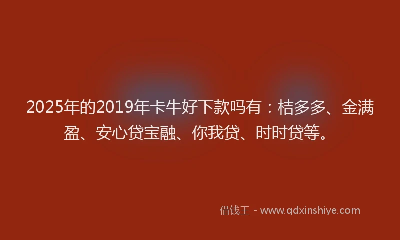 2025年的2019年卡牛好下款吗有：桔多多、金满盈、安心贷宝融、你我贷、时时贷等。