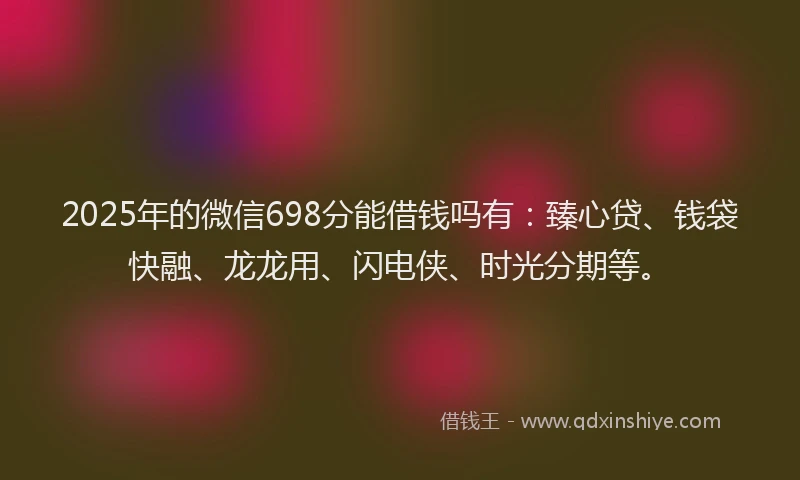 2025年的微信698分能借钱吗有：臻心贷、钱袋快融、龙龙用、闪电侠、时光分期等。
