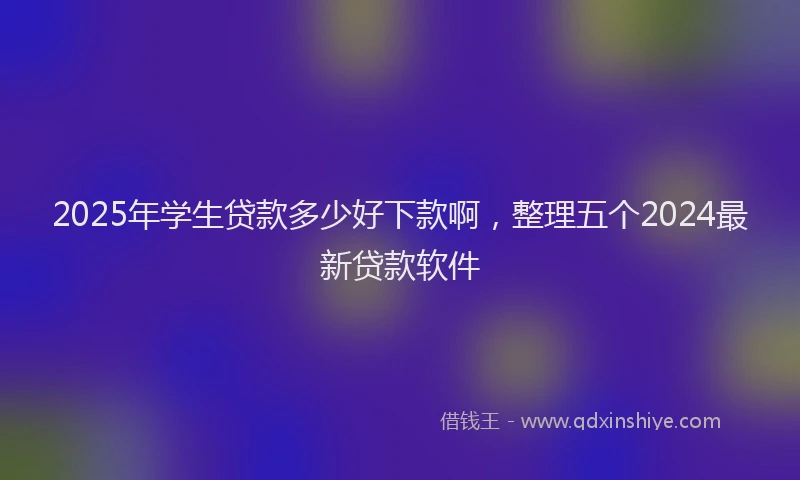 2025年学生贷款多少好下款啊，整理五个2024最新贷款软件