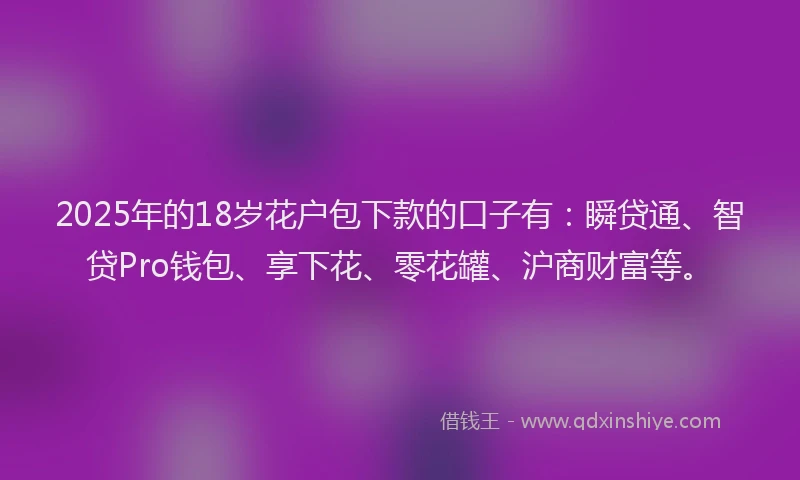 2025年的18岁花户包下款的口子有：瞬贷通、智贷Pro钱包、享下花、零花罐、沪商财富等。