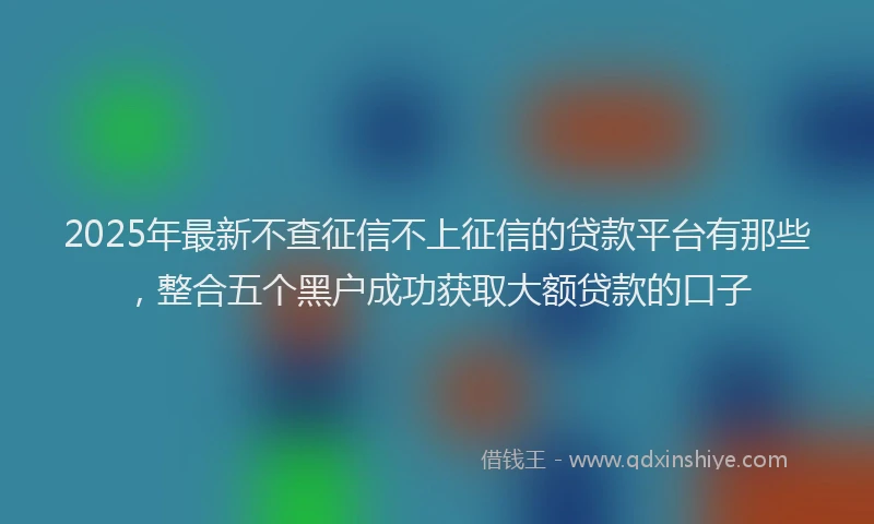 2025年最新不查征信不上征信的贷款平台有那些，整合五个黑户成功获取大额贷款的口子