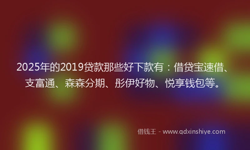 2025年的2019贷款那些好下款有：借贷宝速借、支富通、森森分期、彤伊好物、悦享钱包等。