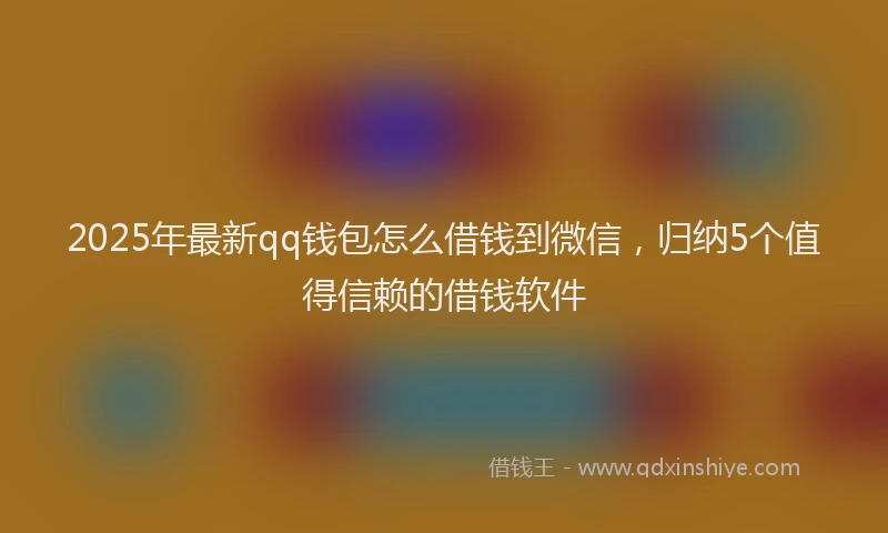 2025年最新qq钱包怎么借钱到微信，归纳5个值得信赖的借钱软件