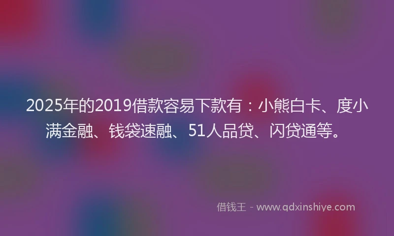 2025年的2019借款容易下款有：小熊白卡、度小满金融、钱袋速融、51人品贷、闪贷通等。